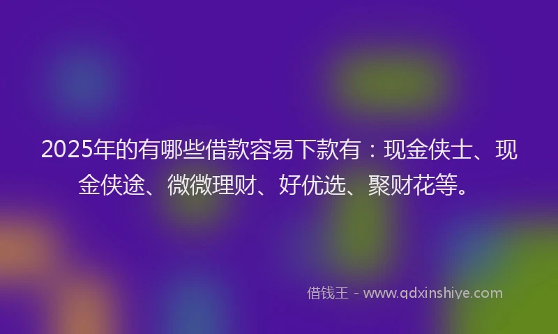 2025年的有哪些借款容易下款有：现金侠士、现金侠途、微微理财、好优选、聚财花等。