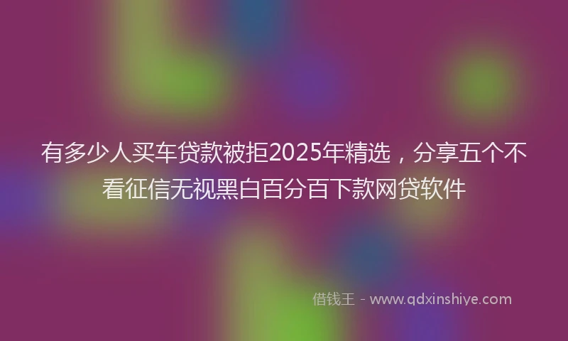 有多少人买车贷款被拒2025年精选，分享五个不看征信无视黑白百分百下款网贷软件