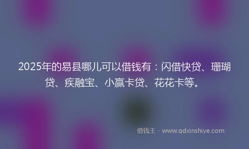 2025年的易县哪儿可以借钱有：闪借快贷、珊瑚贷、疾融宝、小赢卡贷、花花卡等。