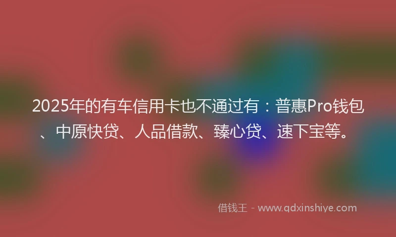 2025年的有车信用卡也不通过有：普惠Pro钱包、中原快贷、人品借款、臻心贷、速下宝等。