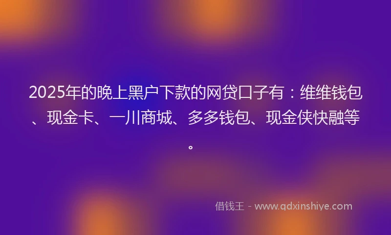 2025年的晚上黑户下款的网贷口子有：维维钱包、现金卡、一川商城、多多钱包、现金侠快融等。