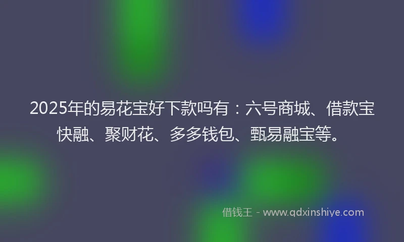 2025年的易花宝好下款吗有：六号商城、借款宝快融、聚财花、多多钱包、甄易融宝等。
