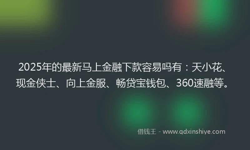 2025年的最新马上金融下款容易吗有：天小花、现金侠士、向上金服、畅贷宝钱包、360速融等。