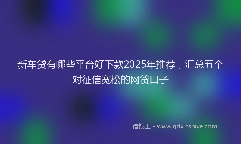 新车贷有哪些平台好下款2025年推荐，汇总五个对征信宽松的网贷口子