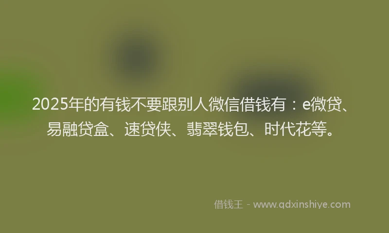 2025年的有钱不要跟别人微信借钱有：e微贷、易融贷盒、速贷侠、翡翠钱包、时代花等。