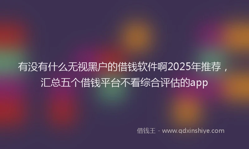 有没有什么无视黑户的借钱软件啊2025年推荐，汇总五个借钱平台不看综合评估的app