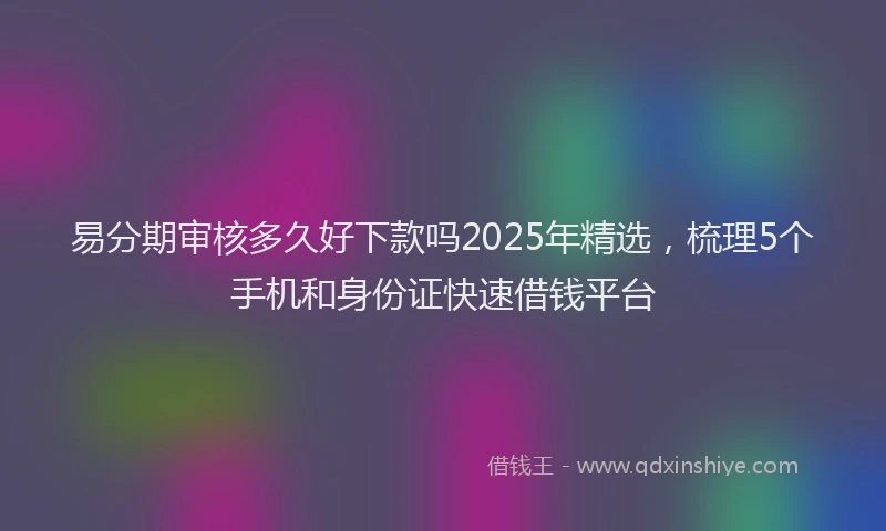易分期审核多久好下款吗2025年精选，梳理5个手机和身份证快速借钱平台
