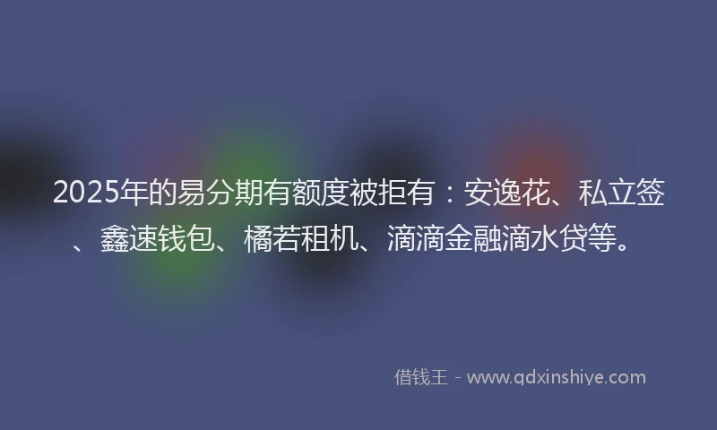 2025年的易分期有额度被拒有：安逸花、私立签、鑫速钱包、橘若租机、滴滴金融滴水贷等。