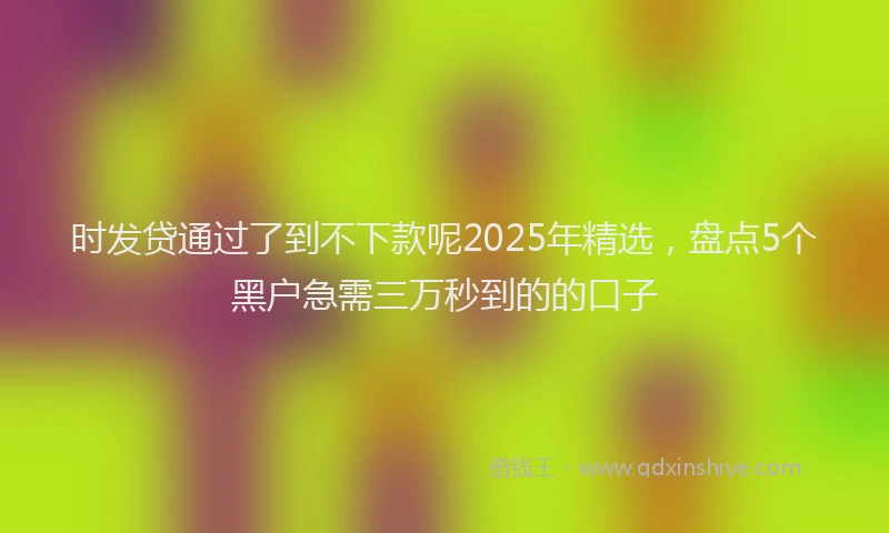 时发贷通过了到不下款呢2025年精选，盘点5个黑户急需三万秒到的的口子