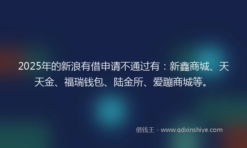 2025年的新浪有借申请不通过有：新鑫商城、天天金、福瑞钱包、陆金所、爱蹦商城等。