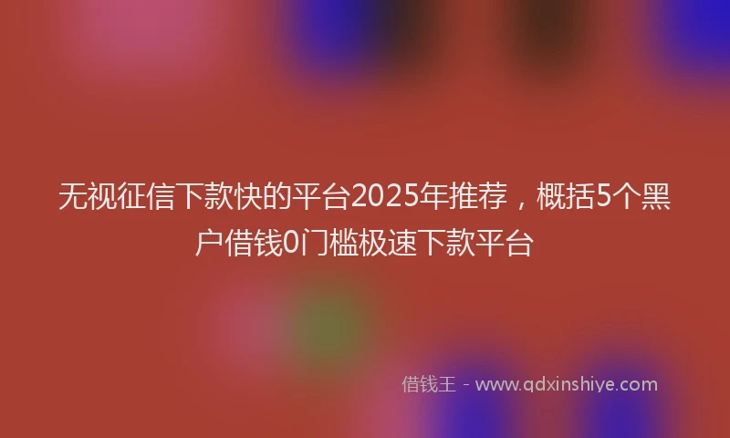 无视征信下款快的平台2025年推荐，概括5个黑户借钱0门槛极速下款平台