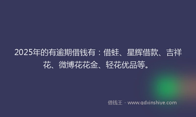 2025年的有逾期借钱有：借蛙、星辉借款、吉祥花、微博花花金、轻花优品等。