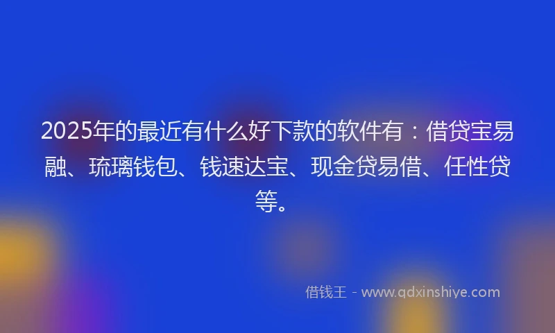 2025年的最近有什么好下款的软件有：借贷宝易融、琉璃钱包、钱速达宝、现金贷易借、任性贷等。
