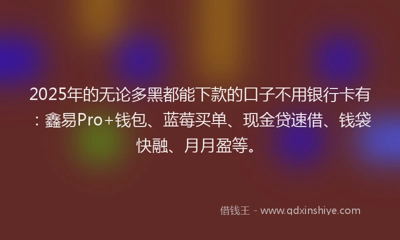 2025年的无论多黑都能下款的口子不用银行卡有：鑫易Pro+钱包、蓝莓买单、现金贷速借、钱袋快融、月月盈等。