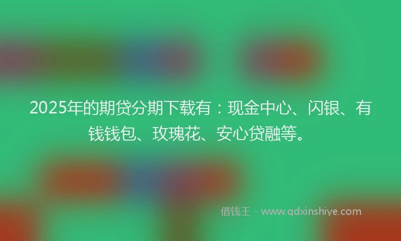 2025年的期贷分期下载有：现金中心、闪银、有钱钱包、玫瑰花、安心贷融等。