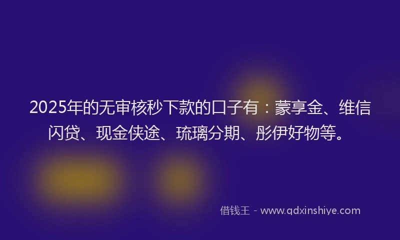 2025年的无审核秒下款的口子有：蒙享金、维信闪贷、现金侠途、琉璃分期、彤伊好物等。