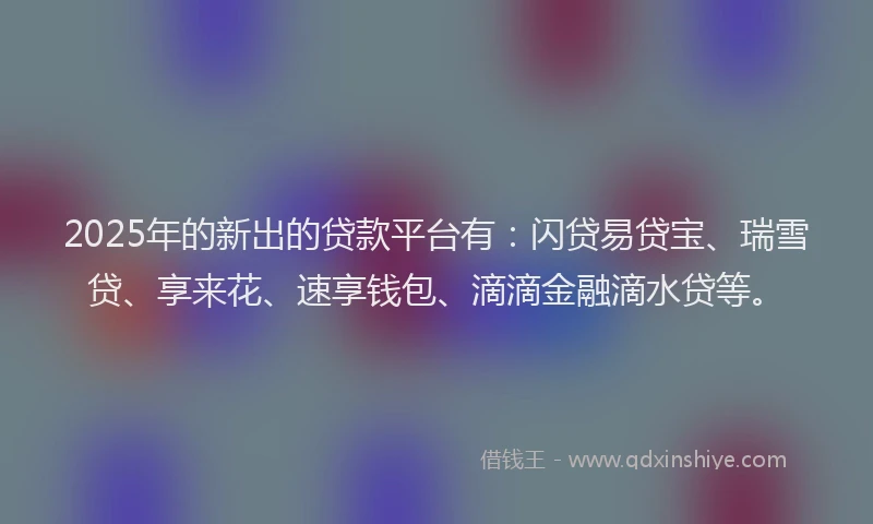 2025年的新出的贷款平台有：闪贷易贷宝、瑞雪贷、享来花、速享钱包、滴滴金融滴水贷等。