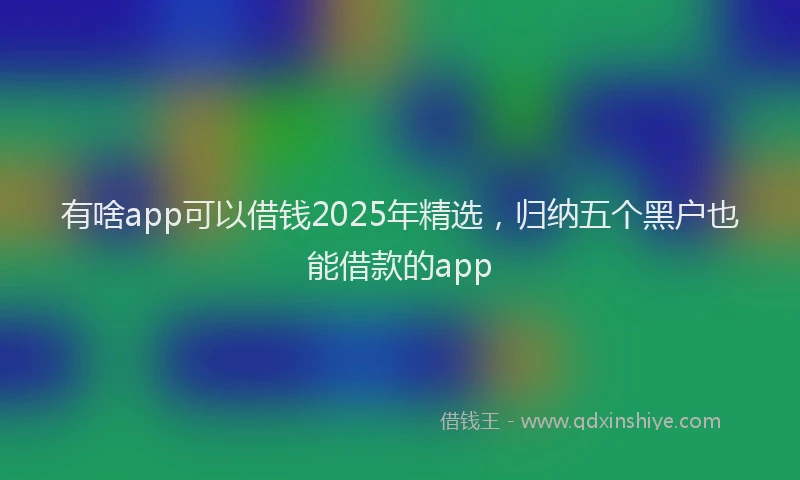 有啥app可以借钱2025年精选，归纳五个黑户也能借款的app