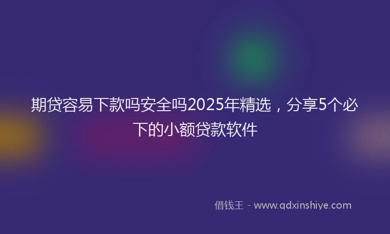 期贷容易下款吗安全吗2025年精选，分享5个必下的小额贷款软件