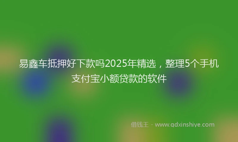 易鑫车抵押好下款吗2025年精选，整理5个手机支付宝小额贷款的软件