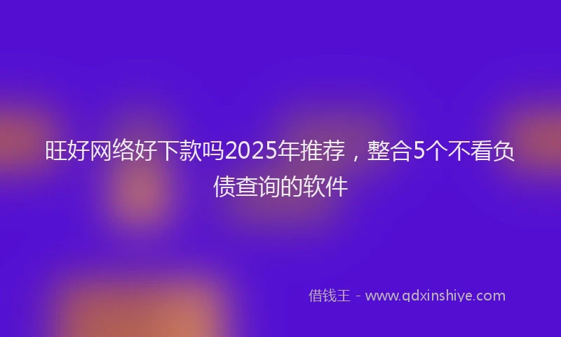 旺好网络好下款吗2025年推荐，整合5个不看负债查询的软件