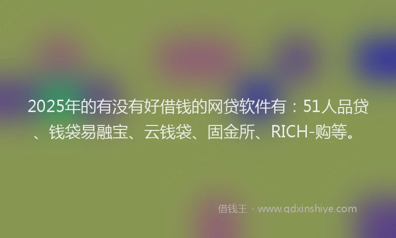 2025年的有没有好借钱的网贷软件有：51人品贷、钱袋易融宝、云钱袋、固金所、RICH-购等。