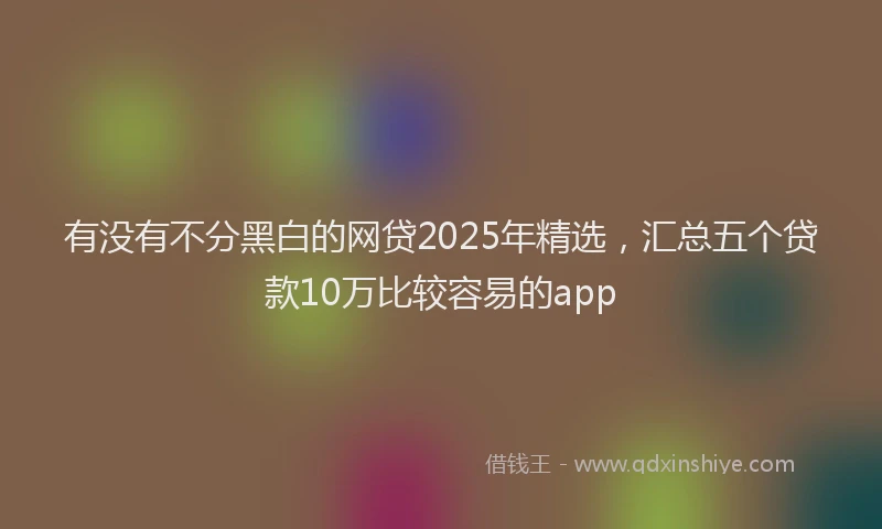 有没有不分黑白的网贷2025年精选，汇总五个贷款10万比较容易的app