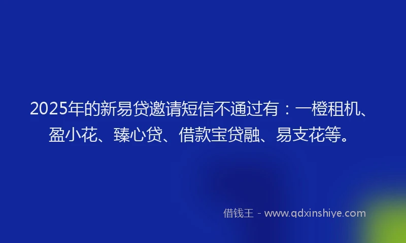 2025年的新易贷邀请短信不通过有：一橙租机、盈小花、臻心贷、借款宝贷融、易支花等。
