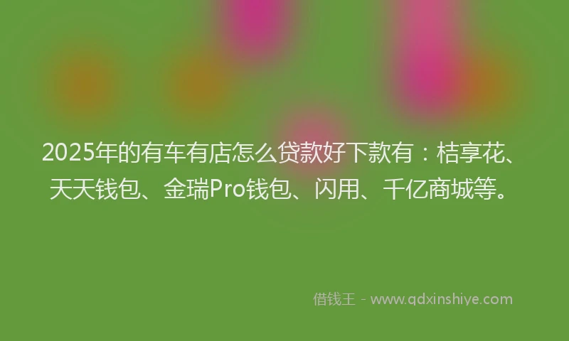 2025年的有车有店怎么贷款好下款有：桔享花、天天钱包、金瑞Pro钱包、闪用、千亿商城等。