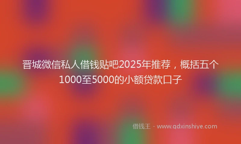 晋城微信私人借钱贴吧2025年推荐，概括五个1000至5000的小额贷款口子
