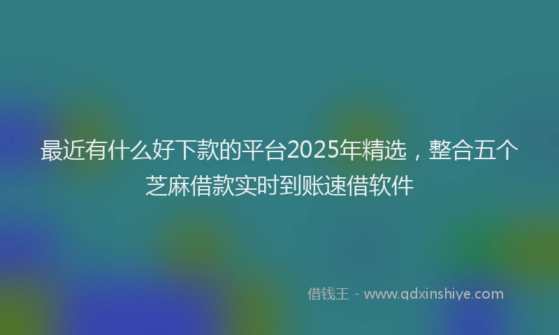 最近有什么好下款的平台2025年精选，整合五个芝麻借款实时到账速借软件
