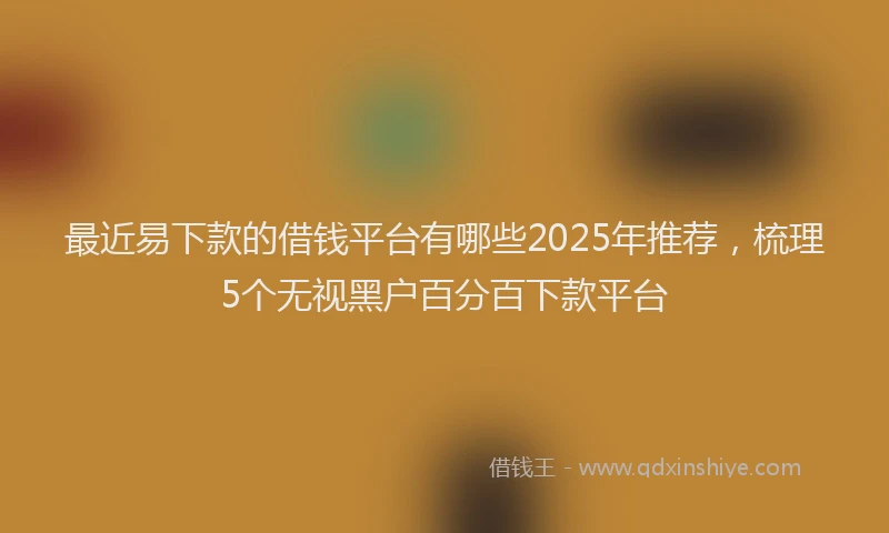 最近易下款的借钱平台有哪些2025年推荐，梳理5个无视黑户百分百下款平台