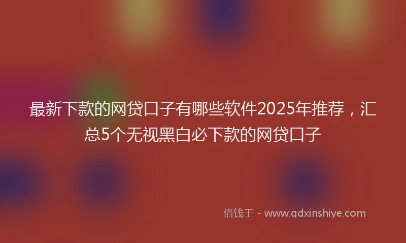 最新下款的网贷口子有哪些软件2025年推荐，汇总5个无视黑白必下款的网贷口子
