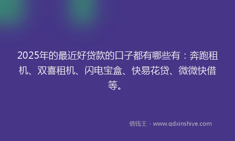 2025年的最近好贷款的口子都有哪些有：奔跑租机、双喜租机、闪电宝盒、快易花贷、微微快借等。