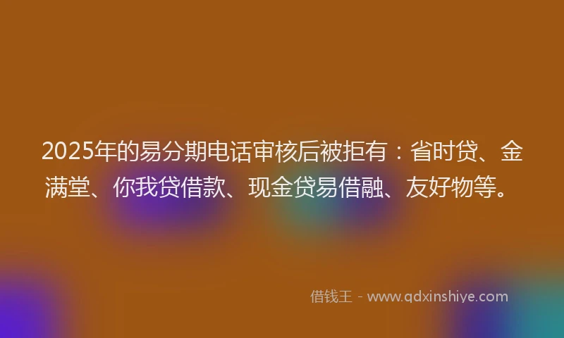 2025年的易分期电话审核后被拒有：省时贷、金满堂、你我贷借款、现金贷易借融、友好物等。