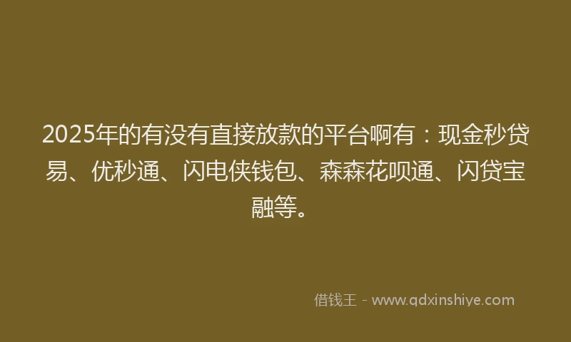 2025年的有没有直接放款的平台啊有：现金秒贷易、优秒通、闪电侠钱包、森森花呗通、闪贷宝融等。