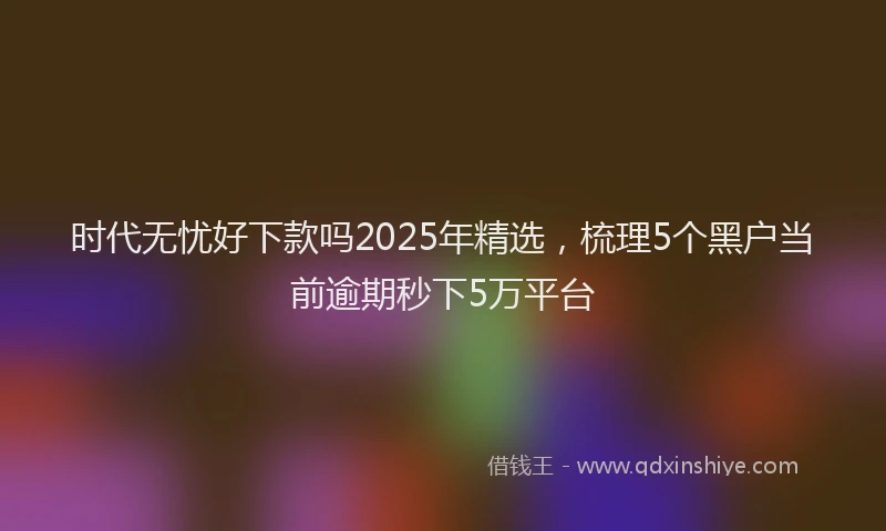 时代无忧好下款吗2025年精选，梳理5个黑户当前逾期秒下5万平台
