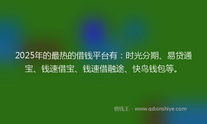 2025年的最热的借钱平台有：时光分期、易贷通宝、钱速借宝、钱速借融途、快鸟钱包等。