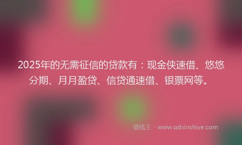2025年的无需征信的贷款有：现金侠速借、悠悠分期、月月盈贷、信贷通速借、银票网等。