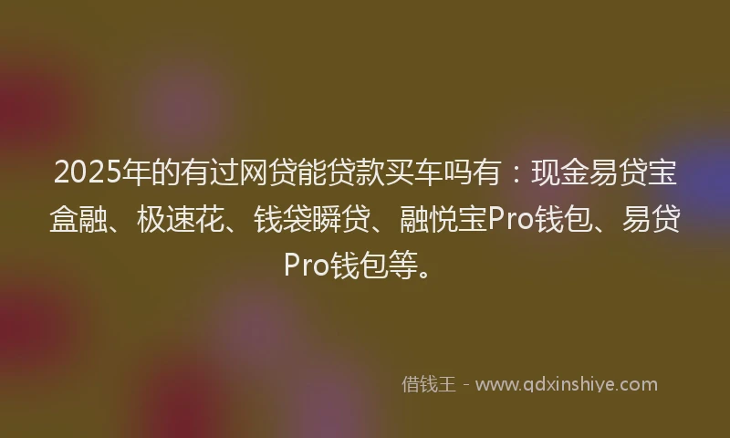2025年的有过网贷能贷款买车吗有：现金易贷宝盒融、极速花、钱袋瞬贷、融悦宝Pro钱包、易贷Pro钱包等。