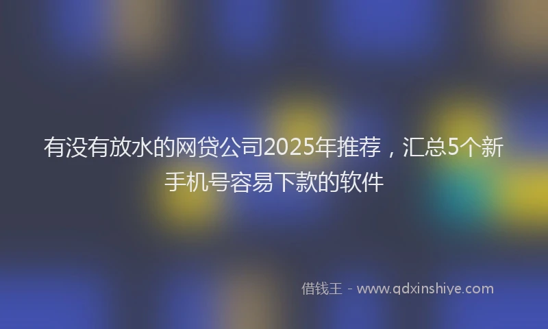 有没有放水的网贷公司2025年推荐，汇总5个新手机号容易下款的软件