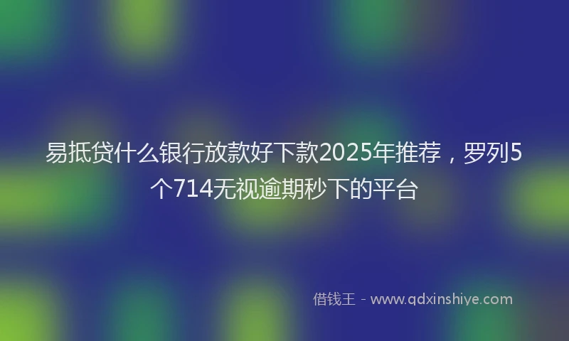 易抵贷什么银行放款好下款2025年推荐，罗列5个714无视逾期秒下的平台