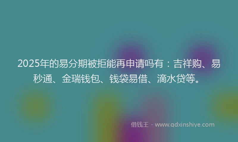 2025年的易分期被拒能再申请吗有：吉祥购、易秒通、金瑞钱包、钱袋易借、滴水贷等。