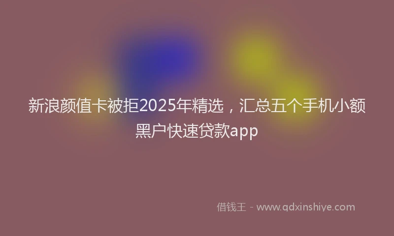 新浪颜值卡被拒2025年精选，汇总五个手机小额黑户快速贷款app