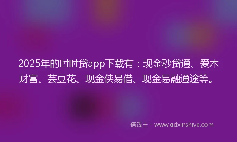 2025年的时时贷app下载有：现金秒贷通、爱木财富、芸豆花、现金侠易借、现金易融通途等。
