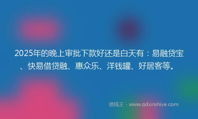 2025年的晚上审批下款好还是白天有：易融贷宝、快易借贷融、惠众乐、洋钱罐、好居客等。