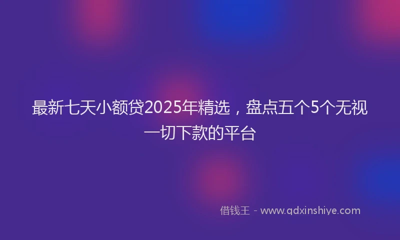 最新七天小额贷2025年精选，盘点五个5个无视一切下款的平台