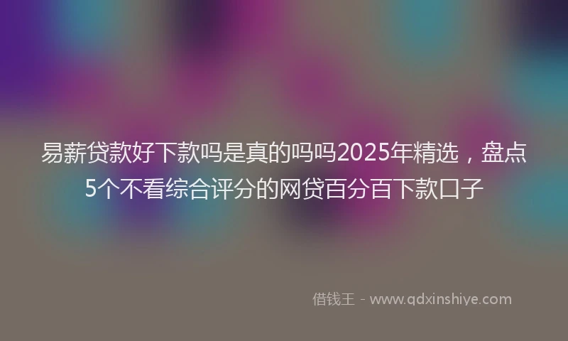 易薪贷款好下款吗是真的吗吗2025年精选，盘点5个不看综合评分的网贷百分百下款口子