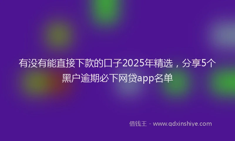 有没有能直接下款的口子2025年精选，分享5个黑户逾期必下网贷app名单