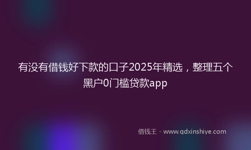有没有借钱好下款的口子2025年精选，整理五个黑户0门槛贷款app